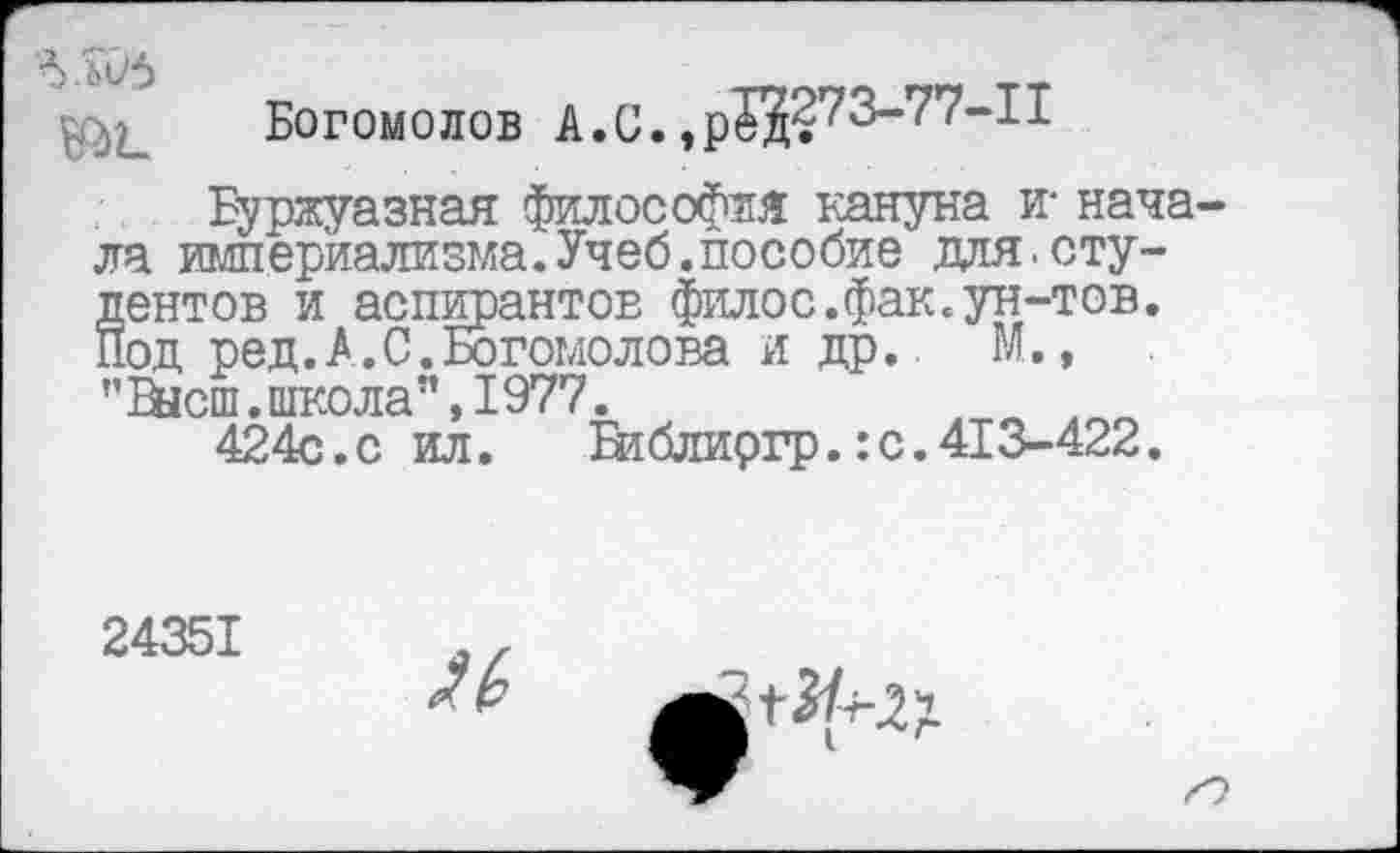 ﻿лоб
Богомолов А.С. ,р$1?73-77-11
Буржуазная философия кануна и- начала империализма.Учеб.пособие для.студентов и аспирантов филос.фак.ун-тов. Под ред.А.С.Богомолова и др.. М., ”&1сш. школа”, 1977.
424с.с ил.	Втблиргр.: с. 413-422.
24351